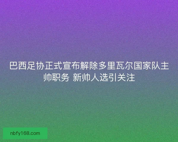 巴西足协正式宣布解除多里瓦尔国家队主帅职务 新帅人选引关注