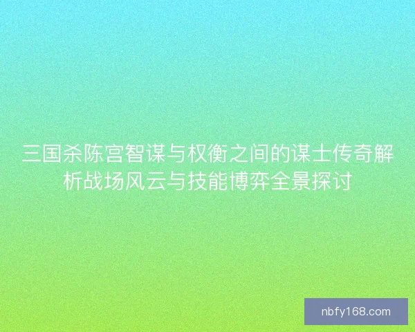 三国杀陈宫智谋与权衡之间的谋士传奇解析战场风云与技能博弈全景探讨