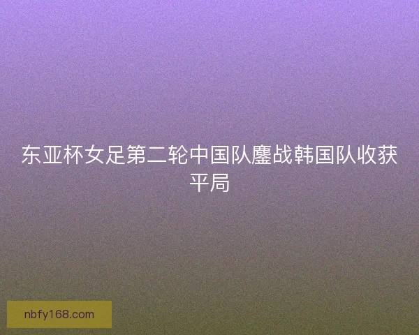 东亚杯女足第二轮中国队鏖战韩国队收获平局