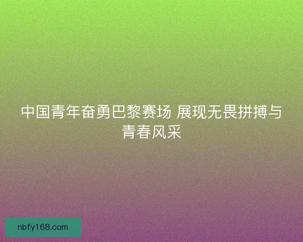 中国青年奋勇巴黎赛场 展现无畏拼搏与青春风采
