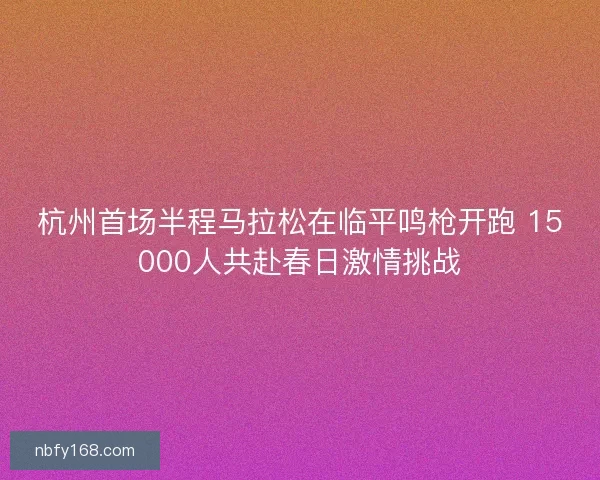 杭州首场半程马拉松在临平鸣枪开跑 15000人共赴春日激情挑战