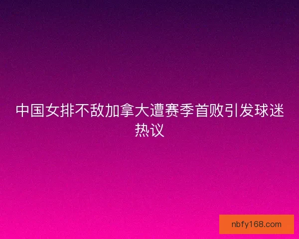中国女排不敌加拿大遭赛季首败引发球迷热议