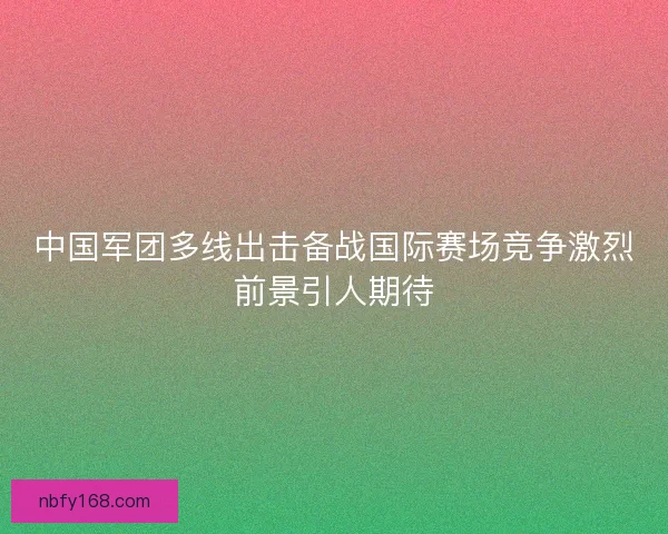 中国军团多线出击备战国际赛场竞争激烈前景引人期待