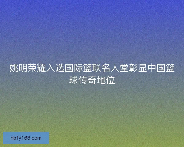 姚明荣耀入选国际篮联名人堂彰显中国篮球传奇地位