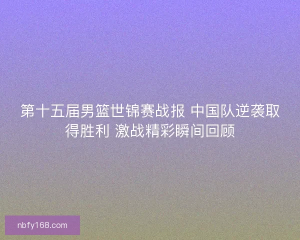 第十五届男篮世锦赛战报 中国队逆袭取得胜利 激战精彩瞬间回顾 第十五届男篮世锦赛战报 中国队逆袭取得胜利 激战精彩瞬间回顾